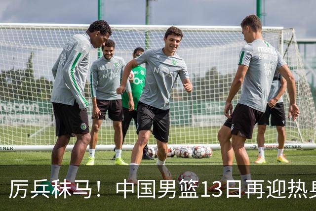 厉兵秣马！中国男篮13日再迎热身赛，冲刺世预赛第四窗口期比赛