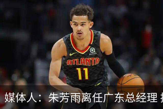 媒体人：朱芳雨离任广东总经理 接任人暂无消息但引援神话难复制