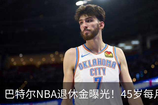 巴特尔NBA退休金曝光！45岁每月领钱，62岁后待遇更加惊人