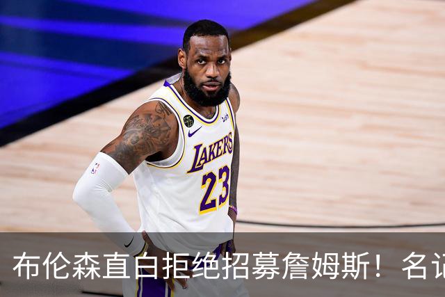 布伦森直白拒绝招募詹姆斯！名记实锤：詹姆斯基本锁定东部三强