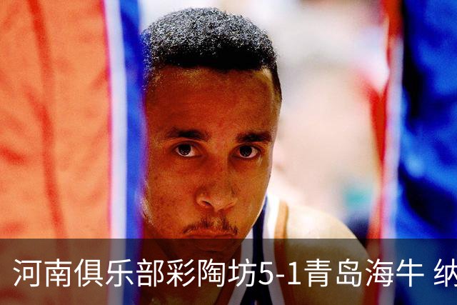 河南俱乐部彩陶坊5-1青岛海牛 纳萨、古斯塔沃双响