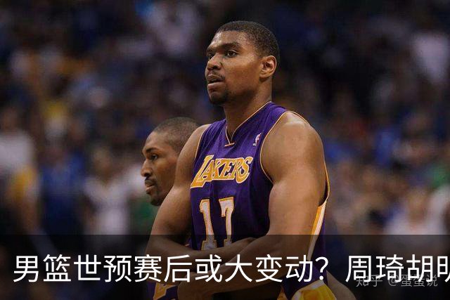 男篮世预赛后或大变动？周琦胡明轩回归：郭士强还会带高诗岩吗？