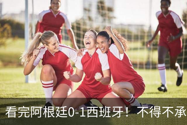 看完阿根廷0-1西班牙！不得不承认5个事实，一场难看至极的决赛！