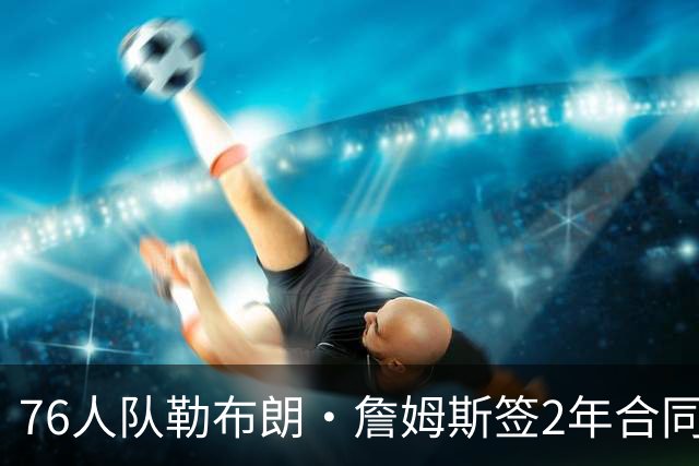 76人队勒布朗·詹姆斯签2年合同，会打完？夺冠是否会直接退役？